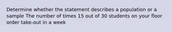 Determine whether the statement describes a population or a sample The number of times 15 out of 30 students on your floor order take-out in a week