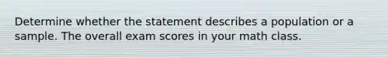 Determine whether the statement describes a population or a sample. The overall exam scores in your math class.