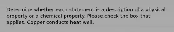 Determine whether each statement is a description of a physical property or a chemical property. Please check the box that applies. Copper conducts heat well.