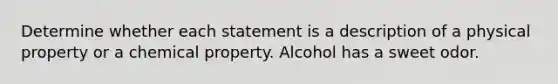 Determine whether each statement is a description of a physical property or a chemical property. Alcohol has a sweet odor.