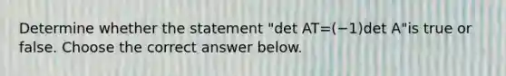 Determine whether the statement "det AT=(−1)det A​"is true or false. Choose the correct answer below.