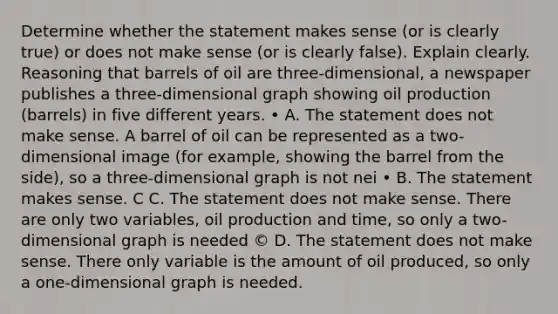 Determine whether the statement makes sense (or is clearly true) or does not make sense (or is clearly false). Explain clearly. Reasoning that barrels of oil are three-dimensional, a newspaper publishes a three-dimensional graph showing oil production (barrels) in five different years. • A. The statement does not make sense. A barrel of oil can be represented as a two-dimensional image (for example, showing the barrel from the side), so a three-dimensional graph is not nei • B. The statement makes sense. C C. The statement does not make sense. There are only two variables, oil production and time, so only a two-dimensional graph is needed © D. The statement does not make sense. There only variable is the amount of oil produced, so only a one-dimensional graph is needed.