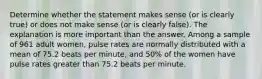 Determine whether the statement makes sense​ (or is clearly​ true) or does not make sense​ (or is clearly​ false). The explanation is more important than the answer. Among a sample of 961 adult women​, pulse rates are normally distributed with a mean of 75.2 beats per​ minute, and 50​% of the women have pulse rates greater than 75.2 beats per minute.