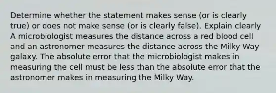 Determine whether the statement makes sense​ (or is clearly​ true) or does not make sense​ (or is clearly​ false). Explain clearly A microbiologist measures the distance across a red blood cell and an astronomer measures the distance across the Milky Way galaxy. The absolute error that the microbiologist makes in measuring the cell must be less than the absolute error that the astronomer makes in measuring the Milky Way.