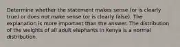 Determine whether the statement makes sense​ (or is clearly​ true) or does not make sense​ (or is clearly​ false). The explanation is more important than the answer. The distribution of the weights of all adult elephants in Kenya is a normal distribution.