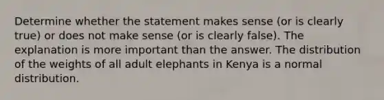 Determine whether the statement makes sense​ (or is clearly​ true) or does not make sense​ (or is clearly​ false). The explanation is more important than the answer. The distribution of the weights of all adult elephants in Kenya is a normal distribution.