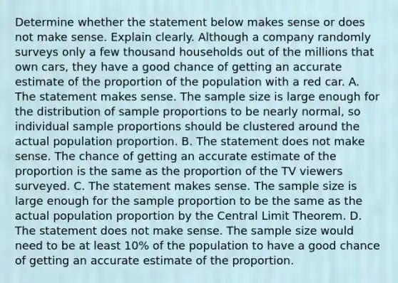 Determine whether the statement below makes sense or does not make sense. Explain clearly. Although a company randomly surveys only a few thousand households out of the millions that own cars​, they have a good chance of getting an accurate estimate of the proportion of the population with a red car. A. The statement makes sense. The sample size is large enough for the distribution of sample proportions to be nearly​ normal, so individual sample proportions should be clustered around the actual population proportion. B. The statement does not make sense. The chance of getting an accurate estimate of the proportion is the same as the proportion of the TV viewers surveyed. C. The statement makes sense. The sample size is large enough for the sample proportion to be the same as the actual population proportion by the Central Limit Theorem. D. The statement does not make sense. The sample size would need to be at least​ 10% of the population to have a good chance of getting an accurate estimate of the proportion.