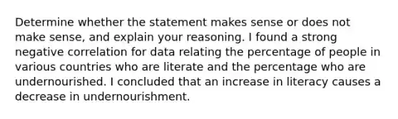 Determine whether the statement makes sense or does not make​ sense, and explain your reasoning. I found a strong negative correlation for data relating the percentage of people in various countries who are literate and the percentage who are undernourished. I concluded that an increase in literacy causes a decrease in undernourishment.