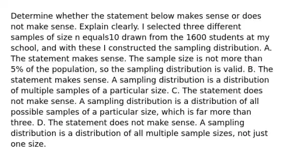 Determine whether the statement below makes sense or does not make sense. Explain clearly. I selected three different samples of size n equals10 drawn from the 1600 students at my​ school, and with these I constructed the sampling distribution. A. The statement makes sense. The sample size is not more than​ 5% of the​ population, so the sampling distribution is valid. B. The statement makes sense. A sampling distribution is a distribution of multiple samples of a particular size. C. The statement does not make sense. A sampling distribution is a distribution of all possible samples of a particular​ size, which is far more than three. D. The statement does not make sense. A sampling distribution is a distribution of all multiple sample​ sizes, not just one size.