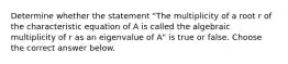 Determine whether the statement​ "The multiplicity of a root r of the characteristic equation of A is called the algebraic multiplicity of r as an eigenvalue of​ A" is true or false. Choose the correct answer below.