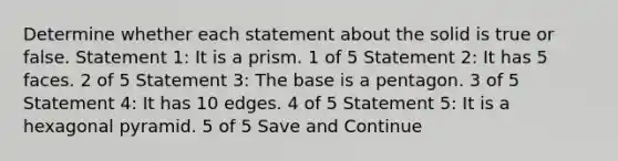 Determine whether each statement about the solid is true or false. Statement 1: It is a prism. 1 of 5 Statement 2: It has 5 faces. 2 of 5 Statement 3: The base is a pentagon. 3 of 5 Statement 4: It has 10 edges. 4 of 5 Statement 5: It is a hexagonal pyramid. 5 of 5 Save and Continue