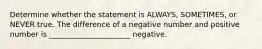 Determine whether the statement is ALWAYS, SOMETIMES, or NEVER true. The difference of a negative number and positive number is ______________________ negative.