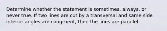 Determine whether the statement is sometimes, always, or never true. If two lines are cut by a transversal and same-side interior angles are congruent, then the lines are parallel.