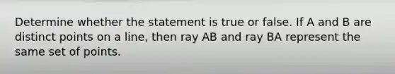 Determine whether the statement is true or false. If A and B are distinct points on a​ line, then ray AB and ray BA represent the same set of points.