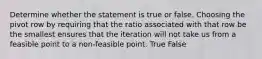 Determine whether the statement is true or false. Choosing the pivot row by requiring that the ratio associated with that row be the smallest ensures that the iteration will not take us from a feasible point to a non-feasible point. True False