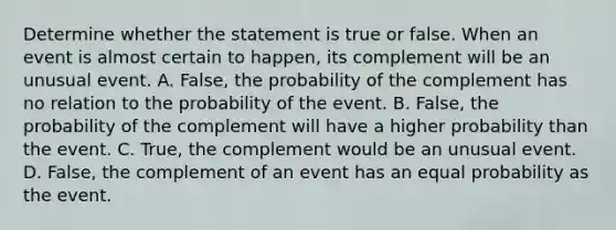 Determine whether the statement is true or false. When an event is almost certain to​ happen, its complement will be an unusual event. A. False, the probability of the complement has no relation to the probability of the event. B. False, the probability of the complement will have a higher probability than the event. C. True, the complement would be an unusual event. D. ​False, the complement of an event has an equal probability as the event.