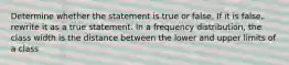 Determine whether the statement is true or false. If it is​ false, rewrite it as a true statement. In a frequency​ distribution, the class width is the distance between the lower and upper limits of a class