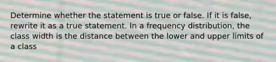 Determine whether the statement is true or false. If it is​ false, rewrite it as a true statement. In a frequency​ distribution, the class width is the distance between the lower and upper limits of a class