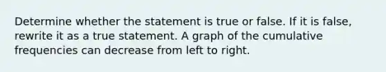 Determine whether the statement is true or false. If it is​ false, rewrite it as a true statement. A graph of the cumulative frequencies can decrease from left to right.