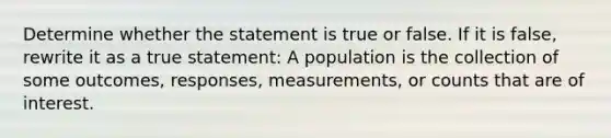 Determine whether the statement is true or false. If it is​ false, rewrite it as a true statement: A population is the collection of some​ outcomes, responses,​ measurements, or counts that are of interest.