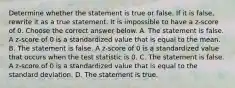 Determine whether the statement is true or false. If it is​ false, rewrite it as a true statement. It is impossible to have a​ z-score of 0. Choose the correct answer below. A. The statement is false. A​ z-score of 0 is a standardized value that is equal to the mean. B. The statement is false. A​ z-score of 0 is a standardized value that occurs when the test statistic is 0. C. The statement is false. A​ z-score of 0 is a standardized value that is equal to the standard deviation. D. The statement is true.