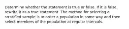 Determine whether the statement is true or false. If it is​ false, rewrite it as a true statement. The method for selecting a stratified sample is to order a population in some way and then select members of the population at regular intervals.