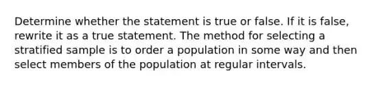 Determine whether the statement is true or false. If it is​ false, rewrite it as a true statement. The method for selecting a stratified sample is to order a population in some way and then select members of the population at regular intervals.