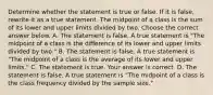 Determine whether the statement is true or false. If it is​ false, rewrite it as a true statement. The midpoint of a class is the sum of its lower and upper limits divided by two. Choose the correct answer below. A. The statement is false. A true statement is​ "The midpoint of a class is the difference of its lower and upper limits divided by​ two." B. The statement is false. A true statement is​ "The midpoint of a class is the average of its lower and upper​ limits." C. The statement is true. Your answer is correct. D. The statement is false. A true statement is​ "The midpoint of a class is the class frequency divided by the sample​ size."