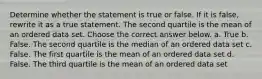 Determine whether the statement is true or false. If it is​ false, rewrite it as a true statement. The second quartile is the mean of an ordered data set. Choose the correct answer below. a. True b. False. The second quartile is the median of an ordered data set c. False. The first quartile is the mean of an ordered data set d. False. The third quartile is the mean of an ordered data set