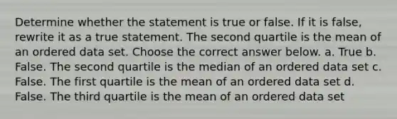 Determine whether the statement is true or false. If it is​ false, rewrite it as a true statement. The second quartile is the mean of an ordered data set. Choose the correct answer below. a. True b. False. The second quartile is the median of an ordered data set c. False. The first quartile is the mean of an ordered data set d. False. The third quartile is the mean of an ordered data set