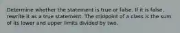 Determine whether the statement is true or false. If it is​ false, rewrite it as a true statement. The midpoint of a class is the sum of its lower and upper limits divided by two.