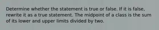 Determine whether the statement is true or false. If it is​ false, rewrite it as a true statement. The midpoint of a class is the sum of its lower and upper limits divided by two.