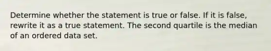 Determine whether the statement is true or false. If it is​ false, rewrite it as a true statement. The second quartile is the median of an ordered data set.