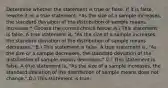 Determine whether the statement is true or false. If it is​ false, rewrite it as a true statement. *As the size of a sample​ increases, the standard deviation of the distribution of sample means increases.* Choose the correct choice below. A.) This statement is false. A true statement​ is, "As the size of a sample​ increases, the standard deviation of the distribution of sample means​ decreases." B.) This statement is false. A true statement​ is, "As the size of a sample​ decreases, the standard deviation of the distribution of sample means​ decreases." C.) This statement is false. A true statement​ is, "As the size of a sample​ increases, the standard deviation of the distribution of sample means does not​ change." D.) This statement is true.