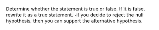 Determine whether the statement is true or false. If it is​ false, rewrite it as a true statement. -If you decide to reject the null​ hypothesis, then you can support the alternative hypothesis.