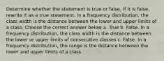 Determine whether the statement is true or false. If it is false, rewrite it as a true statement. In a frequency distribution, the class width is the distance between the lower and upper limits of a class. Choose the correct answer below a. True b. False. In a frequency distribution, the class width is the distance between the lower or upper limits of consecutive classes c. False. In a frequency distribution, the range is the distance between the lower and upper limits of a class