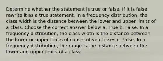 Determine whether the statement is true or false. If it is false, rewrite it as a true statement. In a frequency distribution, the class width is the distance between the lower and upper limits of a class. Choose the correct answer below a. True b. False. In a frequency distribution, the class width is the distance between the lower or upper limits of consecutive classes c. False. In a frequency distribution, the range is the distance between the lower and upper limits of a class