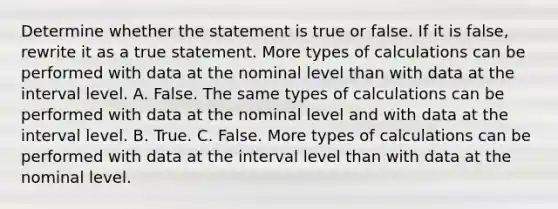 Determine whether the statement is true or false. If it is​ false, rewrite it as a true statement. More types of calculations can be performed with data at the nominal level than with data at the interval level. A. False. The same types of calculations can be performed with data at the nominal level and with data at the interval level. B. True. C. False. More types of calculations can be performed with data at the interval level than with data at the nominal level.