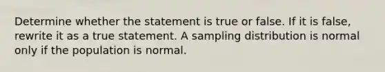 Determine whether the statement is true or false. If it is​ false, rewrite it as a true statement. A sampling distribution is normal only if the population is normal.