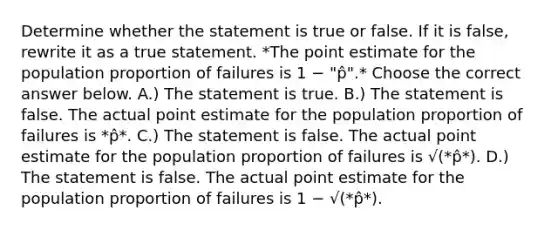 Determine whether the statement is true or false. If it is false, rewrite it as a true statement. *The point estimate for the population proportion of failures is 1 − "p̂".* Choose the correct answer below. A.) The statement is true. B.) The statement is false. The actual point estimate for the population proportion of failures is *p̂*. C.) The statement is false. The actual point estimate for the population proportion of failures is √(*p̂*). D.) The statement is false. The actual point estimate for the population proportion of failures is 1 − √(*p̂*).