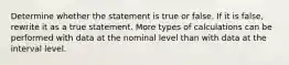 Determine whether the statement is true or false. If it is​ false, rewrite it as a true statement. More types of calculations can be performed with data at the nominal level than with data at the interval level.