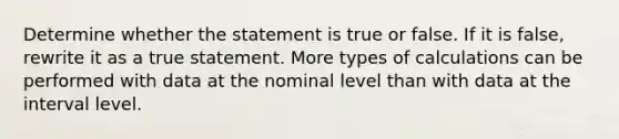 Determine whether the statement is true or false. If it is​ false, rewrite it as a true statement. More types of calculations can be performed with data at the nominal level than with data at the interval level.