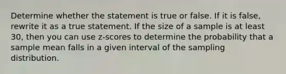 Determine whether the statement is true or false. If it is​ false, rewrite it as a true statement. If the size of a sample is at least​ 30, then you can use​ z-scores to determine the probability that a sample mean falls in a given interval of the sampling distribution.