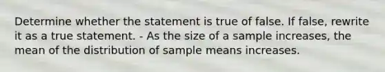 Determine whether the statement is true of false. If false, rewrite it as a true statement. - As the size of a sample increases, the mean of the distribution of sample means increases.