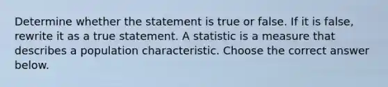 Determine whether the statement is true or false. If it is​ false, rewrite it as a true statement. A statistic is a measure that describes a population characteristic. Choose the correct answer below.