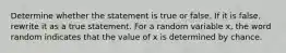 Determine whether the statement is true or false. If it is​ false, rewrite it as a true statement. For a random variable​ x, the word random indicates that the value of x is determined by chance.