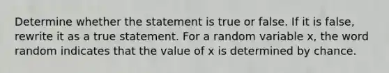 Determine whether the statement is true or false. If it is​ false, rewrite it as a true statement. For a random variable​ x, the word random indicates that the value of x is determined by chance.