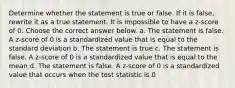 Determine whether the statement is true or false. If it is​ false, rewrite it as a true statement. It is impossible to have a​ z-score of 0. Choose the correct answer below. a. The statement is false. A​ z-score of 0 is a standardized value that is equal to the standard deviation b. The statement is true c. The statement is false. A​ z-score of 0 is a standardized value that is equal to the mean d. The statement is false. A​ z-score of 0 is a standardized value that occurs when the test statistic is 0