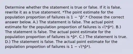 Determine whether the statement is true or false. If it is false, rewrite it as a true statement. *The point estimate for the population proportion of failures is 1 − "p̂".* Choose the correct answer below. A.) The statement is false. The actual point estimate for the population proportion of failures is √(*p̂*). B.) The statement is false. The actual point estimate for the population proportion of failures is *p̂*. C.) The statement is true. D.) The statement is false. The actual point estimate for the population proportion of failures is 1 − √(*p̂*).