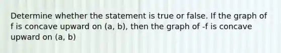 Determine whether the statement is true or false. If the graph of f is concave upward on (a, b), then the graph of -f is concave upward on (a, b)